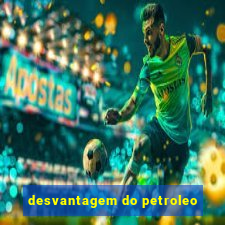 desvantagem do petroleo